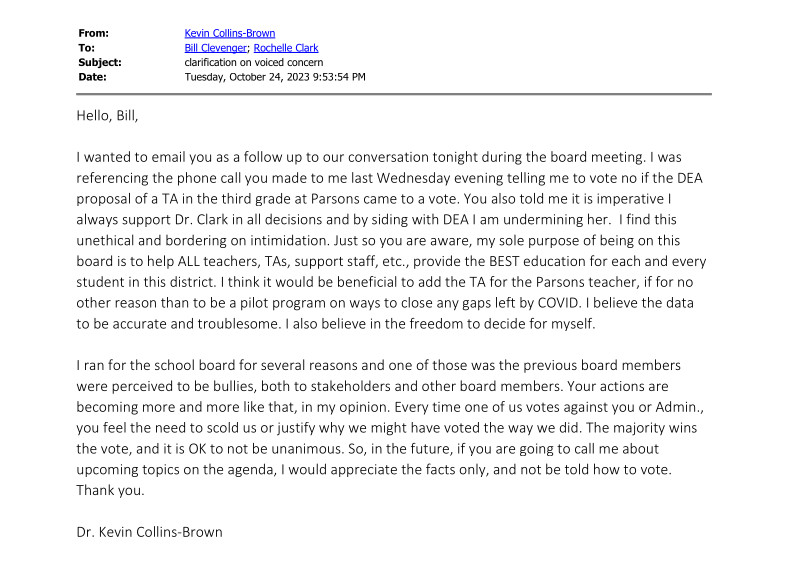 Email from Collins-Brown to Clevenger & Dr. Clark: Hello, Bill, I wanted to email you as a follow up to our conversation tonight during the board meeting. I was referencing the phone call you made to me last Wednesday evening telling me to vote no if the DEA proposal of a TA in the third grade at Parsons came to a vote. You also told me it is imperative I always support Dr. Clark in all decisions and by siding with DEA I am undermining her. I find this unethical and bordering on intimidation. Just so you are aware, my sole purpose of being on this board is to help ALL teachers, TAs, support staff, etc., provide the BEST education for each and every student in this district. I think it would be beneficial to add the TA for the Parsons teacher, if for no other reason than to be a pilot program on ways to close any gaps left by COVID. I believe the data to be accurate and troublesome. I also believe in the freedom to decide for myself. I ran for the school board for several reasons and one of those was the previous board members were perceived to be bullies, both to stakeholders and other board members. Your actions are becoming more and more like that, in my opinion. Every time one of us votes against you or Admin., you feel the need to scold us or justify why we might have voted the way we did. The majority wins the vote, and it is OK to not be unanimous. So, in the future, if you are going to call me about upcoming topics on the agenda, I would appreciate the facts only, and not be told how to vote. Thank you. Dr. Kevin Collins-Brown